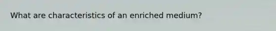 What are characteristics of an enriched medium?