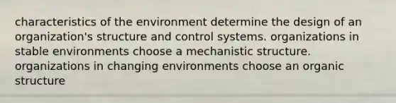 characteristics of the environment determine the design of an organization's structure and control systems. organizations in stable environments choose a mechanistic structure. organizations in changing environments choose an organic structure