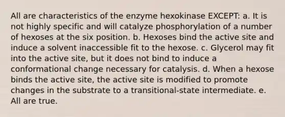 All are characteristics of the enzyme hexokinase EXCEPT: a. It is not highly specific and will catalyze phosphorylation of a number of hexoses at the six position. b. Hexoses bind the active site and induce a solvent inaccessible fit to the hexose. c. Glycerol may fit into the active site, but it does not bind to induce a conformational change necessary for catalysis. d. When a hexose binds the active site, the active site is modified to promote changes in the substrate to a transitional-state intermediate. e. All are true.