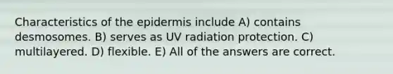 Characteristics of the epidermis include A) contains desmosomes. B) serves as UV radiation protection. C) multilayered. D) flexible. E) All of the answers are correct.