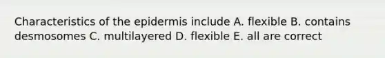 Characteristics of the epidermis include A. flexible B. contains desmosomes C. multilayered D. flexible E. all are correct