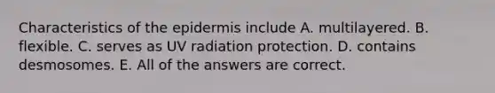 Characteristics of the epidermis include A. multilayered. B. flexible. C. serves as UV radiation protection. D. contains desmosomes. E. All of the answers are correct.