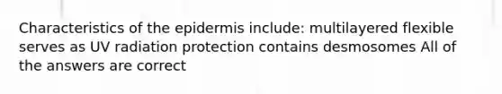 Characteristics of the epidermis include: multilayered flexible serves as UV radiation protection contains desmosomes All of the answers are correct