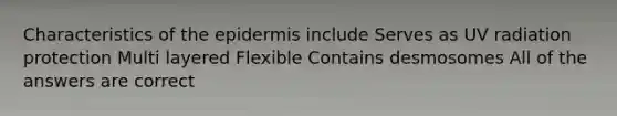 Characteristics of the epidermis include Serves as UV radiation protection Multi layered Flexible Contains desmosomes All of the answers are correct