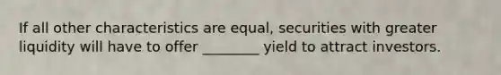 If all other characteristics are equal, securities with greater liquidity will have to offer ________ yield to attract investors.