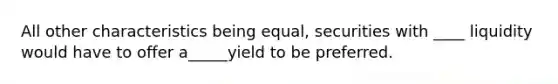 All other characteristics being equal, securities with ____ liquidity would have to offer a_____yield to be preferred.