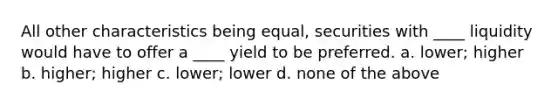 All other characteristics being equal, securities with ____ liquidity would have to offer a ____ yield to be preferred. a. ​lower; higher b. ​higher; higher c. ​lower; lower d. ​none of the above