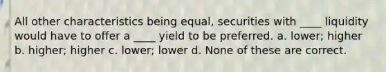 All other characteristics being equal, securities with ____ liquidity would have to offer a ____ yield to be preferred. a. lower; higher b. higher; higher c. lower; lower d. None of these are correct.