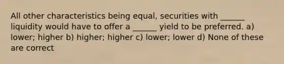 All other characteristics being equal, securities with ______ liquidity would have to offer a ______ yield to be preferred. a) lower; higher b) higher; higher c) lower; lower d) None of these are correct