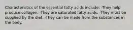 Characteristics of the essential fatty acids include: -They help produce collagen. -They are saturated fatty acids. -They must be supplied by the diet. -They can be made from the substances in the body.