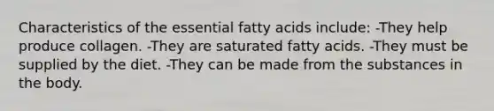 Characteristics of the essential fatty acids include: -They help produce collagen. -They are saturated fatty acids. -They must be supplied by the diet. -They can be made from the substances in the body.