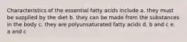 Characteristics of the essential fatty acids include a. they must be supplied by the diet b. they can be made from the substances in the body c. they are polyunsaturated fatty acids d. b and c e. a and c