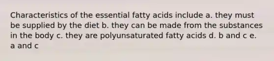 Characteristics of the essential fatty acids include a. they must be supplied by the diet b. they can be made from the substances in the body c. they are polyunsaturated fatty acids d. b and c e. a and c