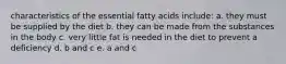 characteristics of the essential fatty acids include: a. they must be supplied by the diet b. they can be made from the substances in the body c. very little fat is needed in the diet to prevent a deficiency d. b and c e. a and c