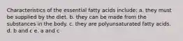 Characteristics of the essential fatty acids include: a. they must be supplied by the diet. b. they can be made from the substances in the body. c. they are polyunsaturated fatty acids. d. b and c e. a and c