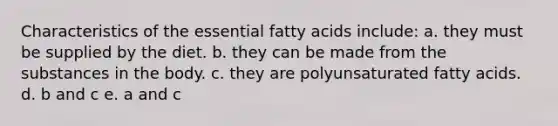 Characteristics of the essential fatty acids include: a. they must be supplied by the diet. b. they can be made from the substances in the body. c. they are polyunsaturated fatty acids. d. b and c e. a and c