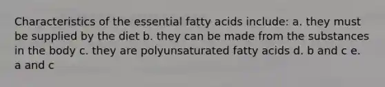 Characteristics of the essential fatty acids include: a. they must be supplied by the diet b. they can be made from the substances in the body c. they are polyunsaturated fatty acids d. b and c e. a and c