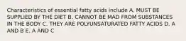 Characteristics of essential fatty acids include A. MUST BE SUPPLIED BY THE DIET B. CANNOT BE MAD FROM SUBSTANCES IN THE BODY C. THEY ARE POLYUNSATURATED FATTY ACIDS D. A AND B E. A AND C