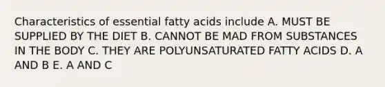 Characteristics of essential fatty acids include A. MUST BE SUPPLIED BY THE DIET B. CANNOT BE MAD FROM SUBSTANCES IN THE BODY C. THEY ARE POLYUNSATURATED FATTY ACIDS D. A AND B E. A AND C