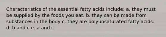 Characteristics of the essential fatty acids include: a. they must be supplied by the foods you eat. b. they can be made from substances in the body c. they are polyunsaturated fatty acids. d. b and c e. a and c