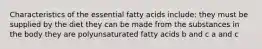 Characteristics of the essential fatty acids include: they must be supplied by the diet they can be made from the substances in the body they are polyunsaturated fatty acids b and c a and c