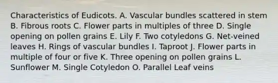 Characteristics of Eudicots. A. Vascular bundles scattered in stem B. Fibrous roots C. Flower parts in multiples of three D. Single opening on pollen grains E. Lily F. Two cotyledons G. Net-veined leaves H. Rings of vascular bundles I. Taproot J. Flower parts in multiple of four or five K. Three opening on pollen grains L. Sunflower M. Single Cotyledon O. Parallel Leaf veins