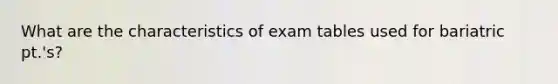 What are the characteristics of exam tables used for bariatric pt.'s?