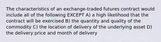 The characteristics of an exchange-traded futures contract would include all of the following EXCEPT A) a high likelihood that the contract will be exercised B) the quantity and quality of the commodity C) the location of delivery of the underlying asset D) the delivery price and month of delivery