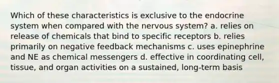 Which of these characteristics is exclusive to the endocrine system when compared with the nervous system? a. relies on release of chemicals that bind to specific receptors b. relies primarily on negative feedback mechanisms c. uses epinephrine and NE as chemical messengers d. effective in coordinating cell, tissue, and organ activities on a sustained, long-term basis