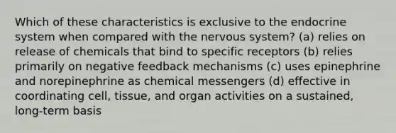 Which of these characteristics is exclusive to the endocrine system when compared with the nervous system? (a) relies on release of chemicals that bind to specific receptors (b) relies primarily on negative feedback mechanisms (c) uses epinephrine and norepinephrine as chemical messengers (d) effective in coordinating cell, tissue, and organ activities on a sustained, long-term basis