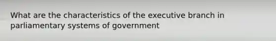 What are the characteristics of the executive branch in parliamentary systems of government