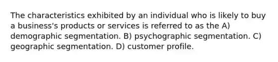 The characteristics exhibited by an individual who is likely to buy a business's products or services is referred to as the A) demographic segmentation. B) psychographic segmentation. C) geographic segmentation. D) customer profile.