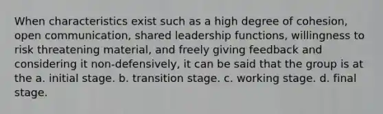 When characteristics exist such as a high degree of cohesion, open communication, shared leadership functions, willingness to risk threatening material, and freely giving feedback and considering it non-defensively, it can be said that the group is at the a. initial stage. b. transition stage. c. working stage. d. final stage.