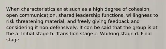 When characteristics exist such as a high degree of cohesion, open communication, shared leadership functions, willingness to risk threatening material, and freely giving feedback and considering it non-defensively, it can be said that the group is at the a. Initial stage b. Transition stage c. Working stage d. Final stage