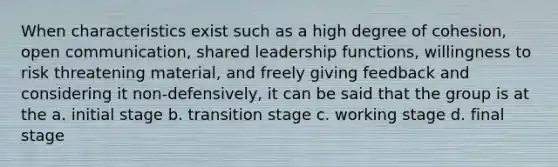 When characteristics exist such as a high degree of cohesion, open communication, shared leadership functions, willingness to risk threatening material, and freely giving feedback and considering it non-defensively, it can be said that the group is at the a. initial stage b. transition stage c. working stage d. final stage