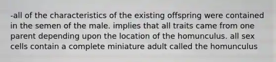 -all of the characteristics of the existing offspring were contained in the semen of the male. implies that all traits came from one parent depending upon the location of the homunculus. all sex cells contain a complete miniature adult called the homunculus