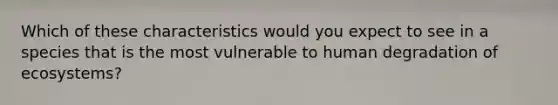 Which of these characteristics would you expect to see in a species that is the most vulnerable to human degradation of ecosystems?