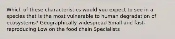 Which of these characteristics would you expect to see in a species that is the most vulnerable to human degradation of ecosystems? Geographically widespread Small and fast-reproducing Low on the food chain Specialists