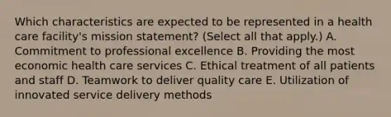 Which characteristics are expected to be represented in a health care facility's mission statement? (Select all that apply.) A. Commitment to professional excellence B. Providing the most economic health care services C. Ethical treatment of all patients and staff D. Teamwork to deliver quality care E. Utilization of innovated service delivery methods