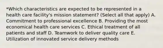 *Which characteristics are expected to be represented in a health care facility's mission statement? (Select all that apply) A. Commitment to professional excellence B. Providing the most economical health care services C. Ethical treatment of all patients and staff D. Teamwork to deliver quality care E. Utilization of innovated service delivery methods