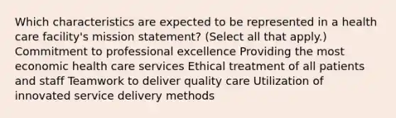 Which characteristics are expected to be represented in a health care facility's mission statement? (Select all that apply.) Commitment to professional excellence Providing the most economic health care services Ethical treatment of all patients and staff Teamwork to deliver quality care Utilization of innovated service delivery methods