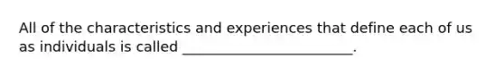 All of the characteristics and experiences that define each of us as individuals is called ________________________.
