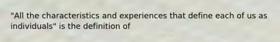 "All the characteristics and experiences that define each of us as individuals" is the definition of