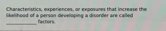 Characteristics, experiences, or exposures that increase the likelihood of a person developing a disorder are called _____________ factors.