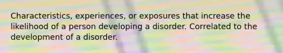 Characteristics, experiences, or exposures that increase the likelihood of a person developing a disorder. Correlated to the development of a disorder.