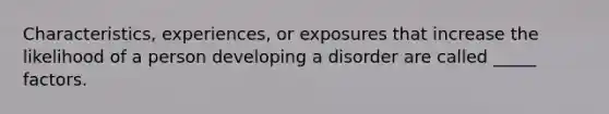 Characteristics, experiences, or exposures that increase the likelihood of a person developing a disorder are called _____ factors.