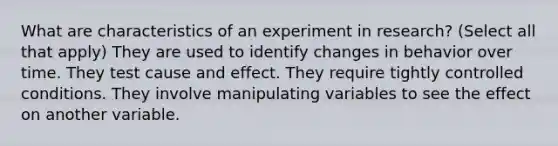 What are characteristics of an experiment in research? (Select all that apply) They are used to identify changes in behavior over time. They test cause and effect. They require tightly controlled conditions. They involve manipulating variables to see the effect on another variable.