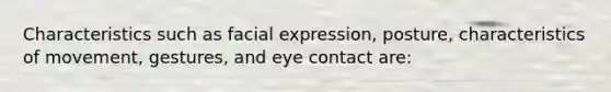 Characteristics such as facial expression, posture, characteristics of movement, gestures, and eye contact are: