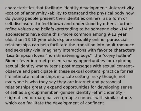 characteristics that facilitate identity development: -interactivity -option of anonymity -ability to transcend the physical body how do young people present their identities online? -as a form of self-disclosure -to feel known and understood by others -further refine values and beliefs -pretending to be someone else -1/4 of adolescents have done this -more common among 9-12 year olds than 13-18 year olds explore sexuality online -parasocial relationships can help facilitate the transition into adult romance and sexuality -via imaginary interactions with favorite characters -Lisa Simpson loves "non threatening boys" -the "corey hotline" -Bieber fever internet presents many opportunities for exploring sexual identity -many teens post messages with sexual content -observe and participate in these sexual content -practice for real life intimate relationships in a safe setting -risky though, not everyone is who they say they are internet and parasocial relationships greatly expand opportunities for developing sense of self as a group member -gender identity -ethnic identity -stigmatized or marginalized groups: connect with similar others which can facilitate the development of confident