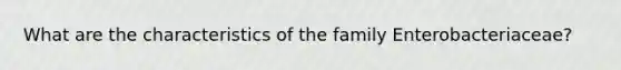 What are the characteristics of the family Enterobacteriaceae?
